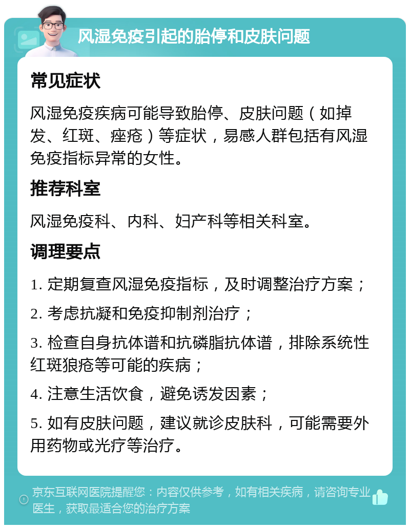 风湿免疫引起的胎停和皮肤问题 常见症状 风湿免疫疾病可能导致胎停、皮肤问题（如掉发、红斑、痤疮）等症状，易感人群包括有风湿免疫指标异常的女性。 推荐科室 风湿免疫科、内科、妇产科等相关科室。 调理要点 1. 定期复查风湿免疫指标，及时调整治疗方案； 2. 考虑抗凝和免疫抑制剂治疗； 3. 检查自身抗体谱和抗磷脂抗体谱，排除系统性红斑狼疮等可能的疾病； 4. 注意生活饮食，避免诱发因素； 5. 如有皮肤问题，建议就诊皮肤科，可能需要外用药物或光疗等治疗。