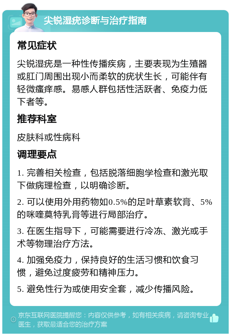 尖锐湿疣诊断与治疗指南 常见症状 尖锐湿疣是一种性传播疾病，主要表现为生殖器或肛门周围出现小而柔软的疣状生长，可能伴有轻微瘙痒感。易感人群包括性活跃者、免疫力低下者等。 推荐科室 皮肤科或性病科 调理要点 1. 完善相关检查，包括脱落细胞学检查和激光取下做病理检查，以明确诊断。 2. 可以使用外用药物如0.5%的足叶草素软膏、5%的咪喹莫特乳膏等进行局部治疗。 3. 在医生指导下，可能需要进行冷冻、激光或手术等物理治疗方法。 4. 加强免疫力，保持良好的生活习惯和饮食习惯，避免过度疲劳和精神压力。 5. 避免性行为或使用安全套，减少传播风险。