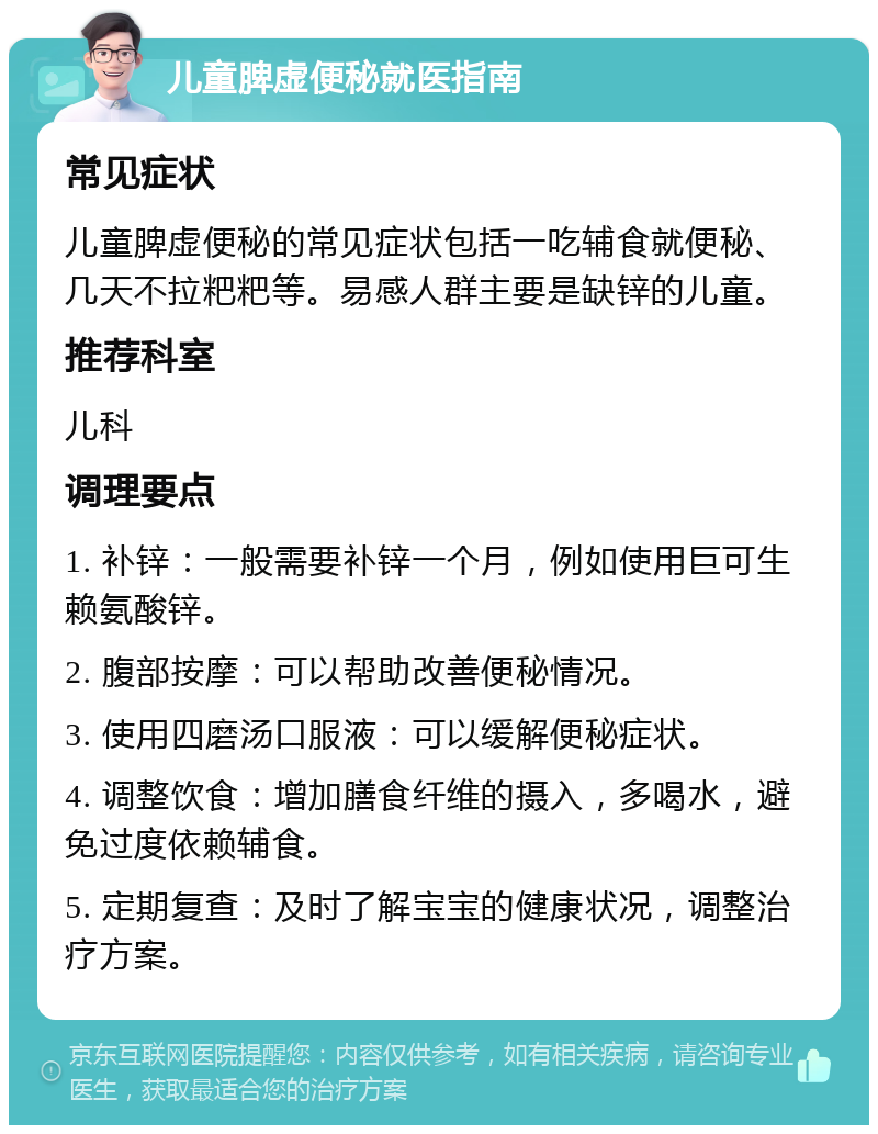 儿童脾虚便秘就医指南 常见症状 儿童脾虚便秘的常见症状包括一吃辅食就便秘、几天不拉粑粑等。易感人群主要是缺锌的儿童。 推荐科室 儿科 调理要点 1. 补锌：一般需要补锌一个月，例如使用巨可生赖氨酸锌。 2. 腹部按摩：可以帮助改善便秘情况。 3. 使用四磨汤口服液：可以缓解便秘症状。 4. 调整饮食：增加膳食纤维的摄入，多喝水，避免过度依赖辅食。 5. 定期复查：及时了解宝宝的健康状况，调整治疗方案。