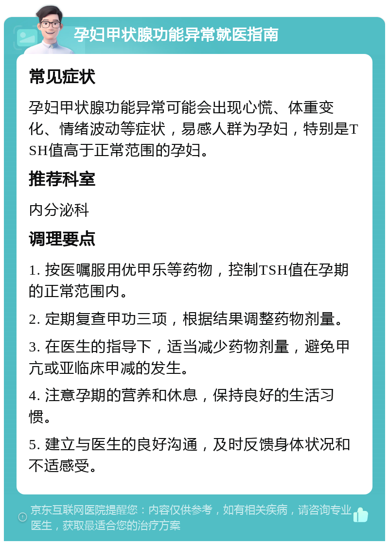 孕妇甲状腺功能异常就医指南 常见症状 孕妇甲状腺功能异常可能会出现心慌、体重变化、情绪波动等症状，易感人群为孕妇，特别是TSH值高于正常范围的孕妇。 推荐科室 内分泌科 调理要点 1. 按医嘱服用优甲乐等药物，控制TSH值在孕期的正常范围内。 2. 定期复查甲功三项，根据结果调整药物剂量。 3. 在医生的指导下，适当减少药物剂量，避免甲亢或亚临床甲减的发生。 4. 注意孕期的营养和休息，保持良好的生活习惯。 5. 建立与医生的良好沟通，及时反馈身体状况和不适感受。