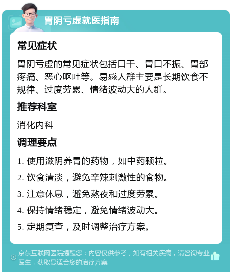 胃阴亏虚就医指南 常见症状 胃阴亏虚的常见症状包括口干、胃口不振、胃部疼痛、恶心呕吐等。易感人群主要是长期饮食不规律、过度劳累、情绪波动大的人群。 推荐科室 消化内科 调理要点 1. 使用滋阴养胃的药物，如中药颗粒。 2. 饮食清淡，避免辛辣刺激性的食物。 3. 注意休息，避免熬夜和过度劳累。 4. 保持情绪稳定，避免情绪波动大。 5. 定期复查，及时调整治疗方案。