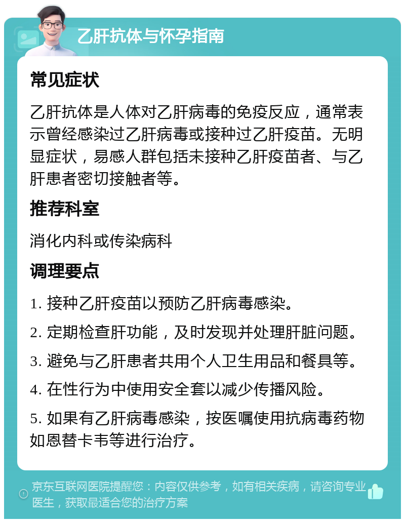 乙肝抗体与怀孕指南 常见症状 乙肝抗体是人体对乙肝病毒的免疫反应，通常表示曾经感染过乙肝病毒或接种过乙肝疫苗。无明显症状，易感人群包括未接种乙肝疫苗者、与乙肝患者密切接触者等。 推荐科室 消化内科或传染病科 调理要点 1. 接种乙肝疫苗以预防乙肝病毒感染。 2. 定期检查肝功能，及时发现并处理肝脏问题。 3. 避免与乙肝患者共用个人卫生用品和餐具等。 4. 在性行为中使用安全套以减少传播风险。 5. 如果有乙肝病毒感染，按医嘱使用抗病毒药物如恩替卡韦等进行治疗。