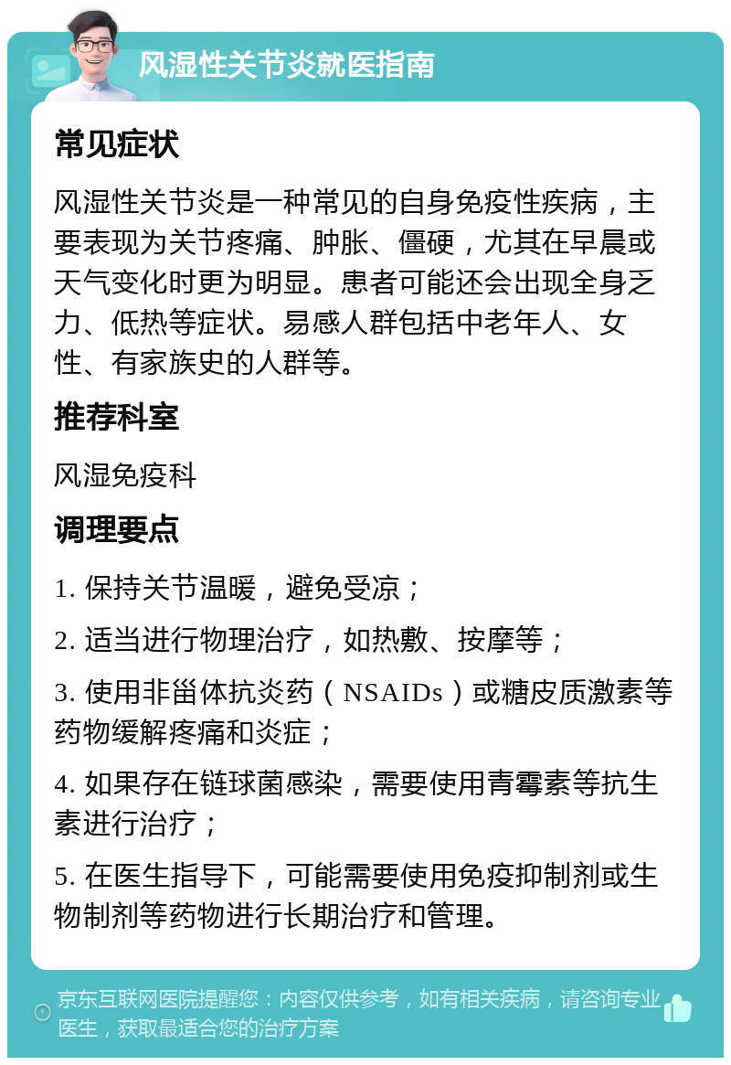 风湿性关节炎就医指南 常见症状 风湿性关节炎是一种常见的自身免疫性疾病，主要表现为关节疼痛、肿胀、僵硬，尤其在早晨或天气变化时更为明显。患者可能还会出现全身乏力、低热等症状。易感人群包括中老年人、女性、有家族史的人群等。 推荐科室 风湿免疫科 调理要点 1. 保持关节温暖，避免受凉； 2. 适当进行物理治疗，如热敷、按摩等； 3. 使用非甾体抗炎药（NSAIDs）或糖皮质激素等药物缓解疼痛和炎症； 4. 如果存在链球菌感染，需要使用青霉素等抗生素进行治疗； 5. 在医生指导下，可能需要使用免疫抑制剂或生物制剂等药物进行长期治疗和管理。