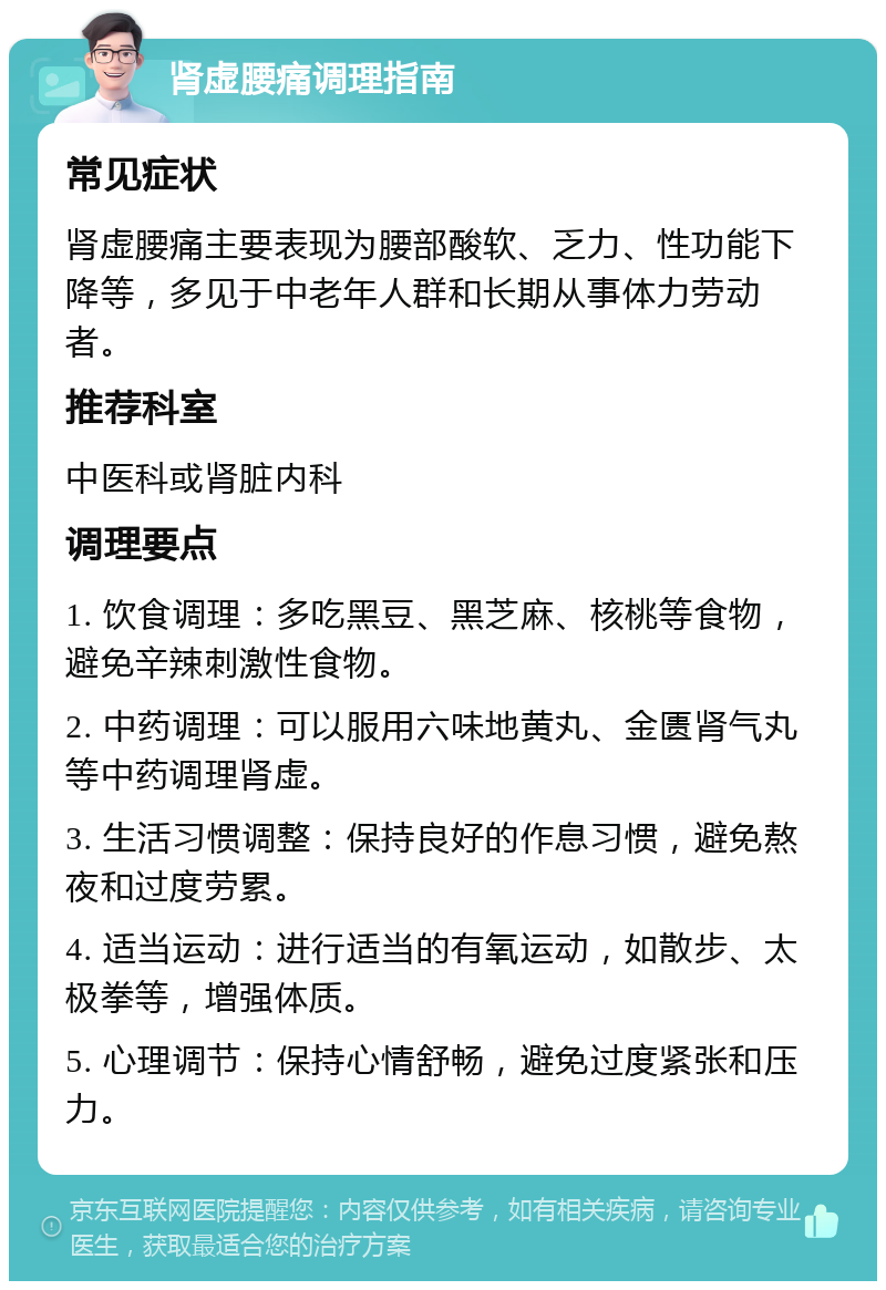 肾虚腰痛调理指南 常见症状 肾虚腰痛主要表现为腰部酸软、乏力、性功能下降等，多见于中老年人群和长期从事体力劳动者。 推荐科室 中医科或肾脏内科 调理要点 1. 饮食调理：多吃黑豆、黑芝麻、核桃等食物，避免辛辣刺激性食物。 2. 中药调理：可以服用六味地黄丸、金匮肾气丸等中药调理肾虚。 3. 生活习惯调整：保持良好的作息习惯，避免熬夜和过度劳累。 4. 适当运动：进行适当的有氧运动，如散步、太极拳等，增强体质。 5. 心理调节：保持心情舒畅，避免过度紧张和压力。