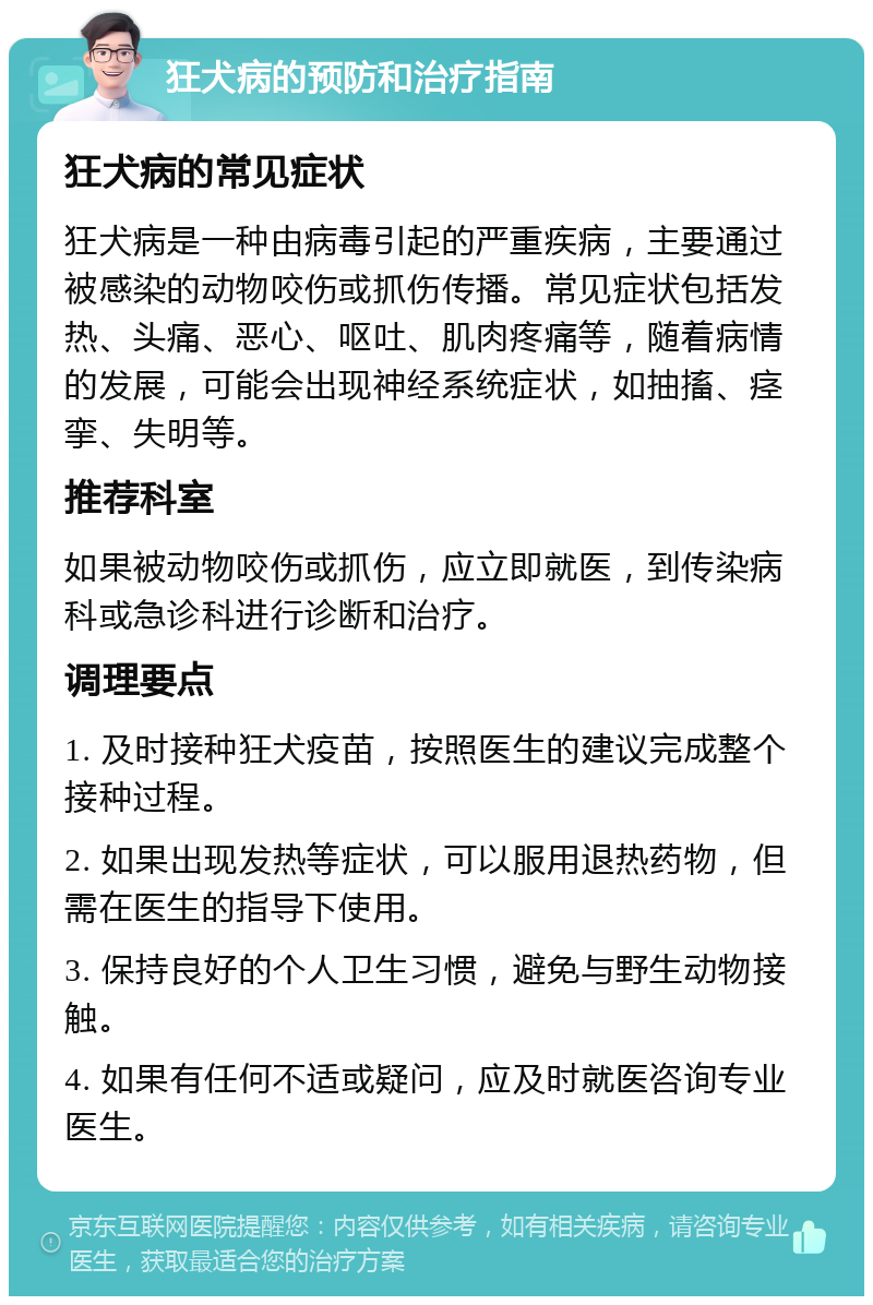 狂犬病的预防和治疗指南 狂犬病的常见症状 狂犬病是一种由病毒引起的严重疾病，主要通过被感染的动物咬伤或抓伤传播。常见症状包括发热、头痛、恶心、呕吐、肌肉疼痛等，随着病情的发展，可能会出现神经系统症状，如抽搐、痉挛、失明等。 推荐科室 如果被动物咬伤或抓伤，应立即就医，到传染病科或急诊科进行诊断和治疗。 调理要点 1. 及时接种狂犬疫苗，按照医生的建议完成整个接种过程。 2. 如果出现发热等症状，可以服用退热药物，但需在医生的指导下使用。 3. 保持良好的个人卫生习惯，避免与野生动物接触。 4. 如果有任何不适或疑问，应及时就医咨询专业医生。