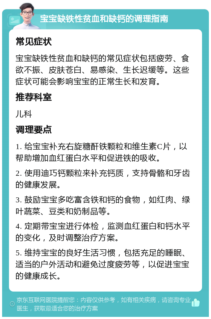 宝宝缺铁性贫血和缺钙的调理指南 常见症状 宝宝缺铁性贫血和缺钙的常见症状包括疲劳、食欲不振、皮肤苍白、易感染、生长迟缓等。这些症状可能会影响宝宝的正常生长和发育。 推荐科室 儿科 调理要点 1. 给宝宝补充右旋糖酐铁颗粒和维生素C片，以帮助增加血红蛋白水平和促进铁的吸收。 2. 使用迪巧钙颗粒来补充钙质，支持骨骼和牙齿的健康发展。 3. 鼓励宝宝多吃富含铁和钙的食物，如红肉、绿叶蔬菜、豆类和奶制品等。 4. 定期带宝宝进行体检，监测血红蛋白和钙水平的变化，及时调整治疗方案。 5. 维持宝宝的良好生活习惯，包括充足的睡眠、适当的户外活动和避免过度疲劳等，以促进宝宝的健康成长。