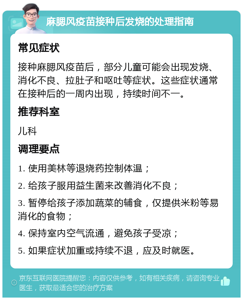 麻腮风疫苗接种后发烧的处理指南 常见症状 接种麻腮风疫苗后，部分儿童可能会出现发烧、消化不良、拉肚子和呕吐等症状。这些症状通常在接种后的一周内出现，持续时间不一。 推荐科室 儿科 调理要点 1. 使用美林等退烧药控制体温； 2. 给孩子服用益生菌来改善消化不良； 3. 暂停给孩子添加蔬菜的辅食，仅提供米粉等易消化的食物； 4. 保持室内空气流通，避免孩子受凉； 5. 如果症状加重或持续不退，应及时就医。