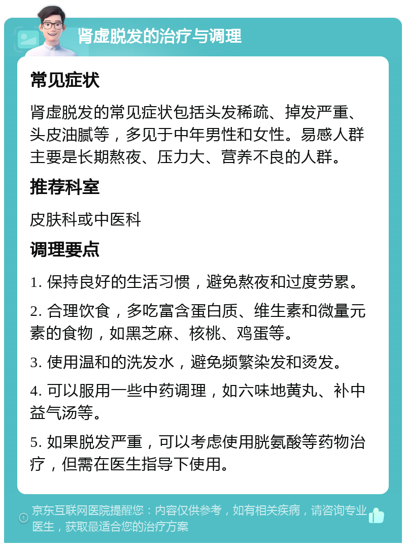 肾虚脱发的治疗与调理 常见症状 肾虚脱发的常见症状包括头发稀疏、掉发严重、头皮油腻等，多见于中年男性和女性。易感人群主要是长期熬夜、压力大、营养不良的人群。 推荐科室 皮肤科或中医科 调理要点 1. 保持良好的生活习惯，避免熬夜和过度劳累。 2. 合理饮食，多吃富含蛋白质、维生素和微量元素的食物，如黑芝麻、核桃、鸡蛋等。 3. 使用温和的洗发水，避免频繁染发和烫发。 4. 可以服用一些中药调理，如六味地黄丸、补中益气汤等。 5. 如果脱发严重，可以考虑使用胱氨酸等药物治疗，但需在医生指导下使用。