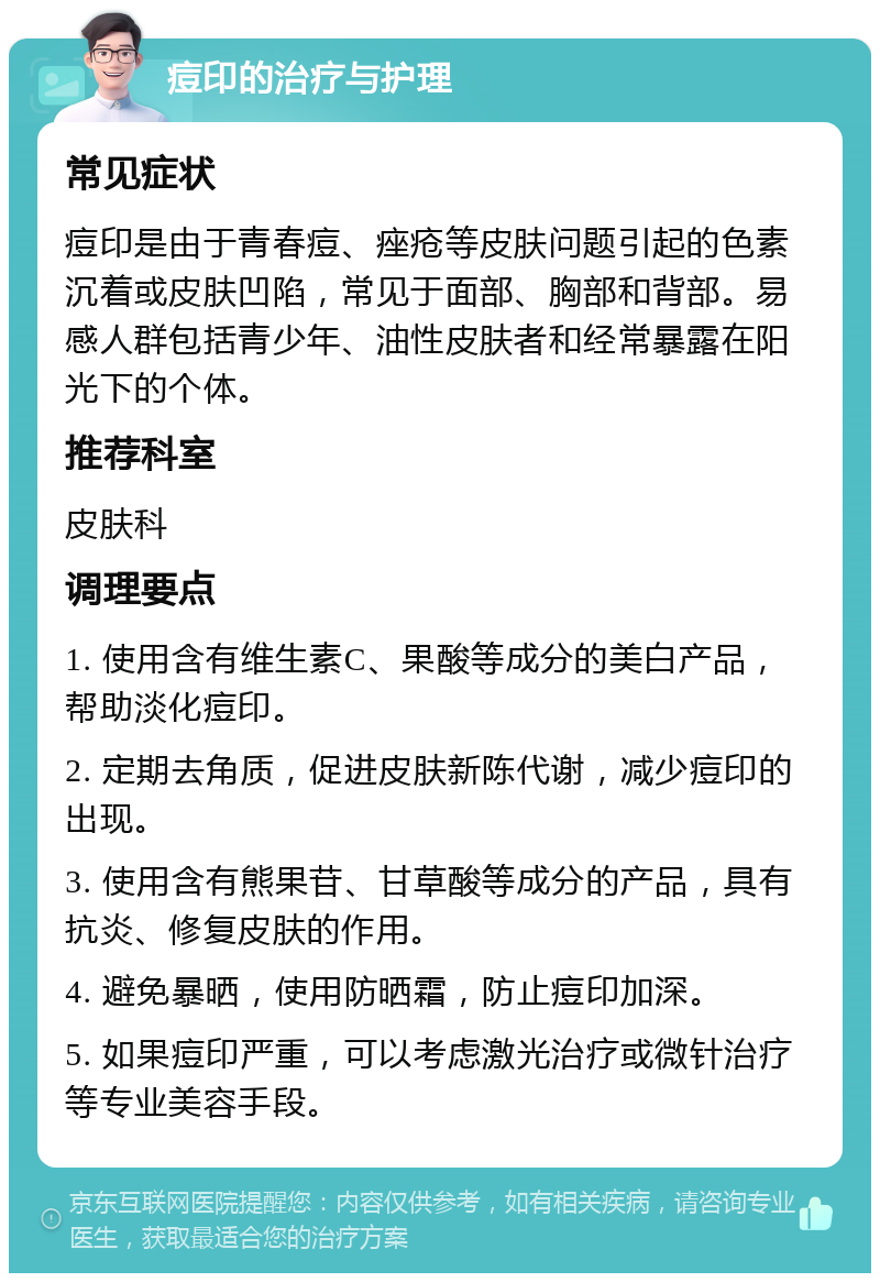 痘印的治疗与护理 常见症状 痘印是由于青春痘、痤疮等皮肤问题引起的色素沉着或皮肤凹陷，常见于面部、胸部和背部。易感人群包括青少年、油性皮肤者和经常暴露在阳光下的个体。 推荐科室 皮肤科 调理要点 1. 使用含有维生素C、果酸等成分的美白产品，帮助淡化痘印。 2. 定期去角质，促进皮肤新陈代谢，减少痘印的出现。 3. 使用含有熊果苷、甘草酸等成分的产品，具有抗炎、修复皮肤的作用。 4. 避免暴晒，使用防晒霜，防止痘印加深。 5. 如果痘印严重，可以考虑激光治疗或微针治疗等专业美容手段。