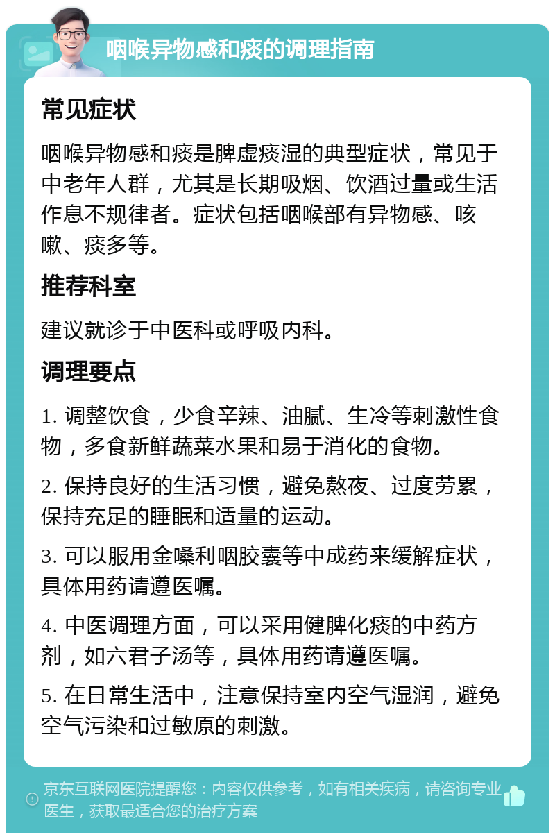 咽喉异物感和痰的调理指南 常见症状 咽喉异物感和痰是脾虚痰湿的典型症状，常见于中老年人群，尤其是长期吸烟、饮酒过量或生活作息不规律者。症状包括咽喉部有异物感、咳嗽、痰多等。 推荐科室 建议就诊于中医科或呼吸内科。 调理要点 1. 调整饮食，少食辛辣、油腻、生冷等刺激性食物，多食新鲜蔬菜水果和易于消化的食物。 2. 保持良好的生活习惯，避免熬夜、过度劳累，保持充足的睡眠和适量的运动。 3. 可以服用金嗓利咽胶囊等中成药来缓解症状，具体用药请遵医嘱。 4. 中医调理方面，可以采用健脾化痰的中药方剂，如六君子汤等，具体用药请遵医嘱。 5. 在日常生活中，注意保持室内空气湿润，避免空气污染和过敏原的刺激。