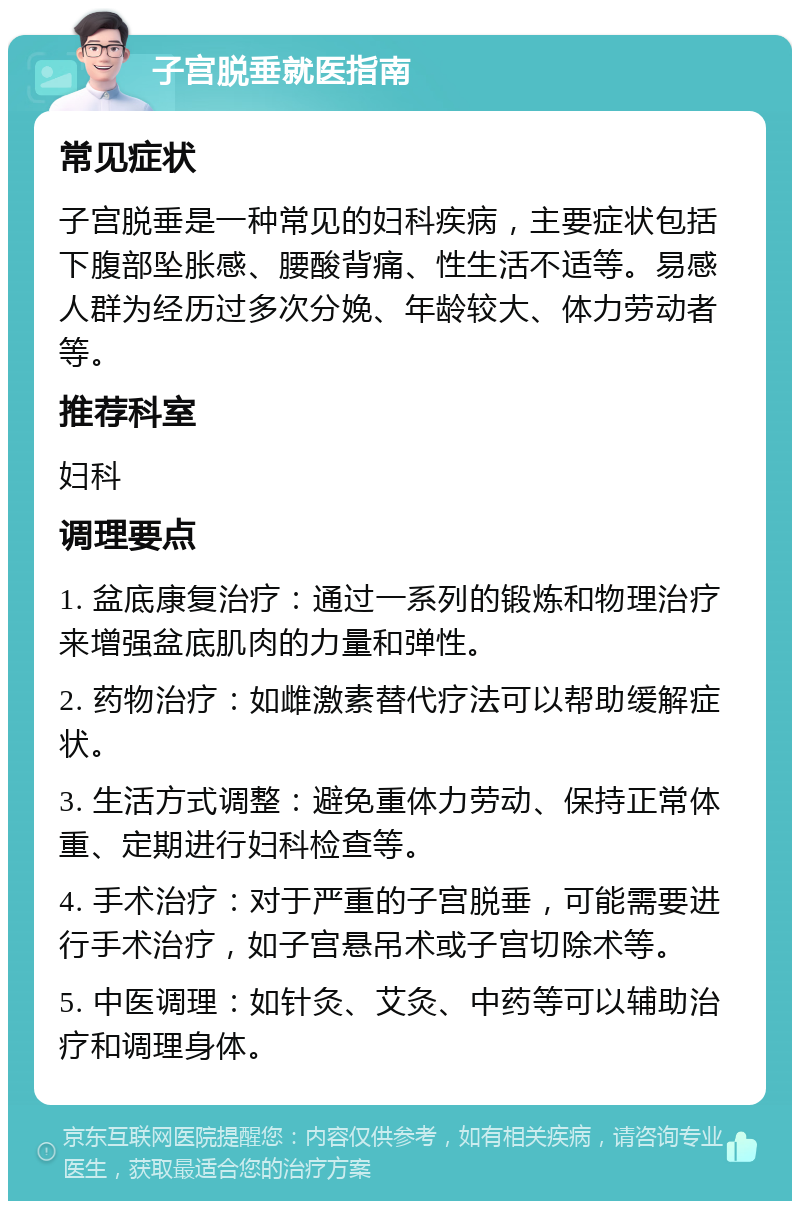 子宫脱垂就医指南 常见症状 子宫脱垂是一种常见的妇科疾病，主要症状包括下腹部坠胀感、腰酸背痛、性生活不适等。易感人群为经历过多次分娩、年龄较大、体力劳动者等。 推荐科室 妇科 调理要点 1. 盆底康复治疗：通过一系列的锻炼和物理治疗来增强盆底肌肉的力量和弹性。 2. 药物治疗：如雌激素替代疗法可以帮助缓解症状。 3. 生活方式调整：避免重体力劳动、保持正常体重、定期进行妇科检查等。 4. 手术治疗：对于严重的子宫脱垂，可能需要进行手术治疗，如子宫悬吊术或子宫切除术等。 5. 中医调理：如针灸、艾灸、中药等可以辅助治疗和调理身体。