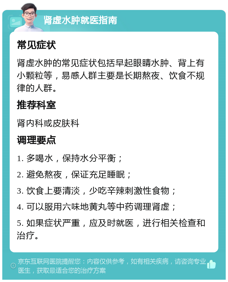 肾虚水肿就医指南 常见症状 肾虚水肿的常见症状包括早起眼睛水肿、背上有小颗粒等，易感人群主要是长期熬夜、饮食不规律的人群。 推荐科室 肾内科或皮肤科 调理要点 1. 多喝水，保持水分平衡； 2. 避免熬夜，保证充足睡眠； 3. 饮食上要清淡，少吃辛辣刺激性食物； 4. 可以服用六味地黄丸等中药调理肾虚； 5. 如果症状严重，应及时就医，进行相关检查和治疗。