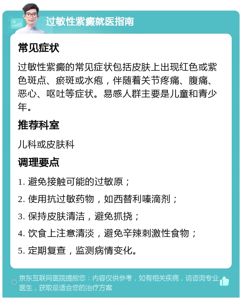 过敏性紫癜就医指南 常见症状 过敏性紫癜的常见症状包括皮肤上出现红色或紫色斑点、瘀斑或水疱，伴随着关节疼痛、腹痛、恶心、呕吐等症状。易感人群主要是儿童和青少年。 推荐科室 儿科或皮肤科 调理要点 1. 避免接触可能的过敏原； 2. 使用抗过敏药物，如西替利嗪滴剂； 3. 保持皮肤清洁，避免抓挠； 4. 饮食上注意清淡，避免辛辣刺激性食物； 5. 定期复查，监测病情变化。