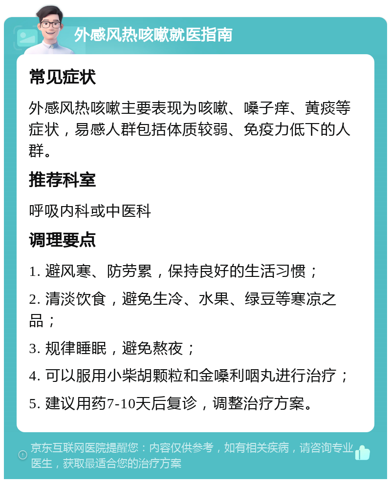 外感风热咳嗽就医指南 常见症状 外感风热咳嗽主要表现为咳嗽、嗓子痒、黄痰等症状，易感人群包括体质较弱、免疫力低下的人群。 推荐科室 呼吸内科或中医科 调理要点 1. 避风寒、防劳累，保持良好的生活习惯； 2. 清淡饮食，避免生冷、水果、绿豆等寒凉之品； 3. 规律睡眠，避免熬夜； 4. 可以服用小柴胡颗粒和金嗓利咽丸进行治疗； 5. 建议用药7-10天后复诊，调整治疗方案。