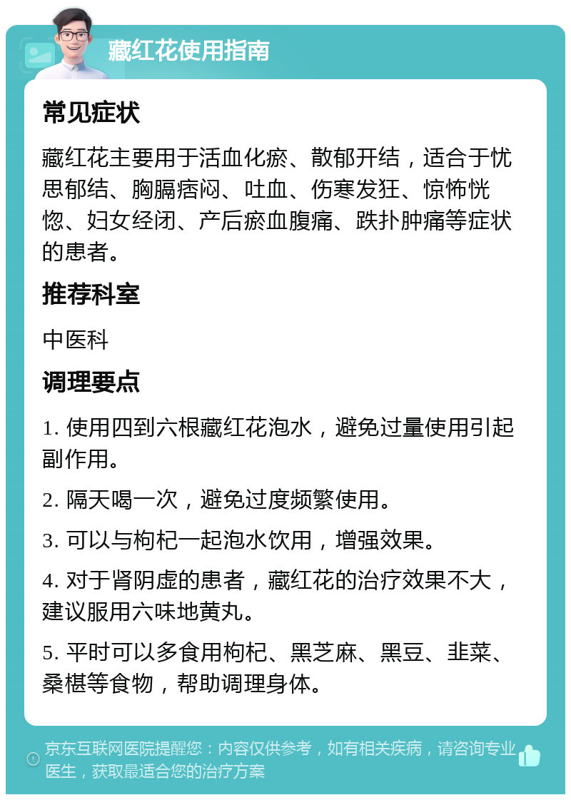 藏红花使用指南 常见症状 藏红花主要用于活血化瘀、散郁开结，适合于忧思郁结、胸膈痞闷、吐血、伤寒发狂、惊怖恍惚、妇女经闭、产后瘀血腹痛、跌扑肿痛等症状的患者。 推荐科室 中医科 调理要点 1. 使用四到六根藏红花泡水，避免过量使用引起副作用。 2. 隔天喝一次，避免过度频繁使用。 3. 可以与枸杞一起泡水饮用，增强效果。 4. 对于肾阴虚的患者，藏红花的治疗效果不大，建议服用六味地黄丸。 5. 平时可以多食用枸杞、黑芝麻、黑豆、韭菜、桑椹等食物，帮助调理身体。