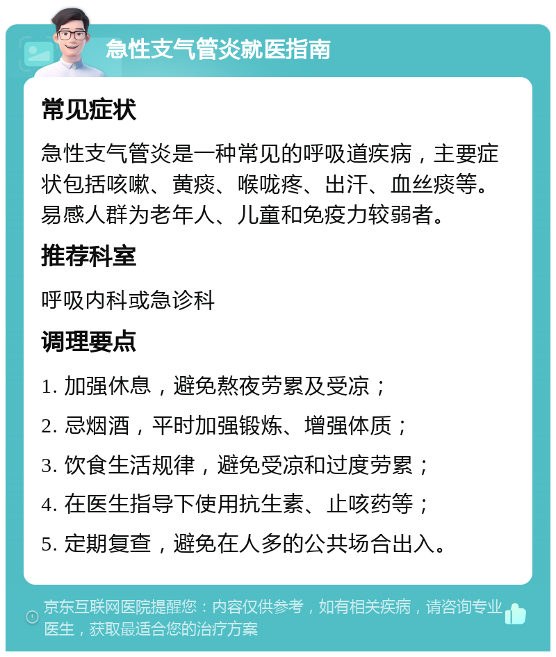 急性支气管炎就医指南 常见症状 急性支气管炎是一种常见的呼吸道疾病，主要症状包括咳嗽、黄痰、喉咙疼、出汗、血丝痰等。易感人群为老年人、儿童和免疫力较弱者。 推荐科室 呼吸内科或急诊科 调理要点 1. 加强休息，避免熬夜劳累及受凉； 2. 忌烟酒，平时加强锻炼、增强体质； 3. 饮食生活规律，避免受凉和过度劳累； 4. 在医生指导下使用抗生素、止咳药等； 5. 定期复查，避免在人多的公共场合出入。