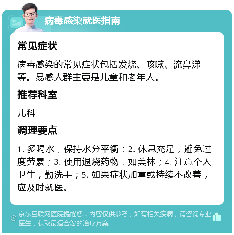 病毒感染就医指南 常见症状 病毒感染的常见症状包括发烧、咳嗽、流鼻涕等。易感人群主要是儿童和老年人。 推荐科室 儿科 调理要点 1. 多喝水，保持水分平衡；2. 休息充足，避免过度劳累；3. 使用退烧药物，如美林；4. 注意个人卫生，勤洗手；5. 如果症状加重或持续不改善，应及时就医。