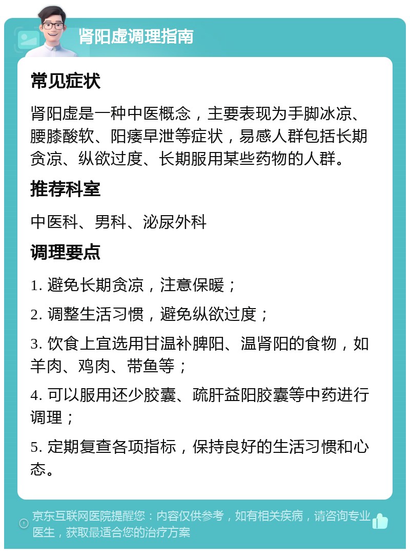 肾阳虚调理指南 常见症状 肾阳虚是一种中医概念，主要表现为手脚冰凉、腰膝酸软、阳痿早泄等症状，易感人群包括长期贪凉、纵欲过度、长期服用某些药物的人群。 推荐科室 中医科、男科、泌尿外科 调理要点 1. 避免长期贪凉，注意保暖； 2. 调整生活习惯，避免纵欲过度； 3. 饮食上宜选用甘温补脾阳、温肾阳的食物，如羊肉、鸡肉、带鱼等； 4. 可以服用还少胶囊、疏肝益阳胶囊等中药进行调理； 5. 定期复查各项指标，保持良好的生活习惯和心态。