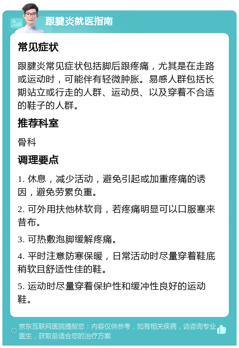 跟腱炎就医指南 常见症状 跟腱炎常见症状包括脚后跟疼痛，尤其是在走路或运动时，可能伴有轻微肿胀。易感人群包括长期站立或行走的人群、运动员、以及穿着不合适的鞋子的人群。 推荐科室 骨科 调理要点 1. 休息，减少活动，避免引起或加重疼痛的诱因，避免劳累负重。 2. 可外用扶他林软膏，若疼痛明显可以口服塞来昔布。 3. 可热敷泡脚缓解疼痛。 4. 平时注意防寒保暖，日常活动时尽量穿着鞋底稍软且舒适性佳的鞋。 5. 运动时尽量穿着保护性和缓冲性良好的运动鞋。