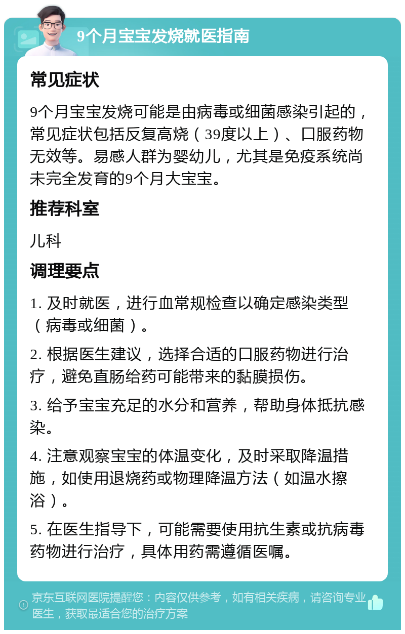 9个月宝宝发烧就医指南 常见症状 9个月宝宝发烧可能是由病毒或细菌感染引起的，常见症状包括反复高烧（39度以上）、口服药物无效等。易感人群为婴幼儿，尤其是免疫系统尚未完全发育的9个月大宝宝。 推荐科室 儿科 调理要点 1. 及时就医，进行血常规检查以确定感染类型（病毒或细菌）。 2. 根据医生建议，选择合适的口服药物进行治疗，避免直肠给药可能带来的黏膜损伤。 3. 给予宝宝充足的水分和营养，帮助身体抵抗感染。 4. 注意观察宝宝的体温变化，及时采取降温措施，如使用退烧药或物理降温方法（如温水擦浴）。 5. 在医生指导下，可能需要使用抗生素或抗病毒药物进行治疗，具体用药需遵循医嘱。