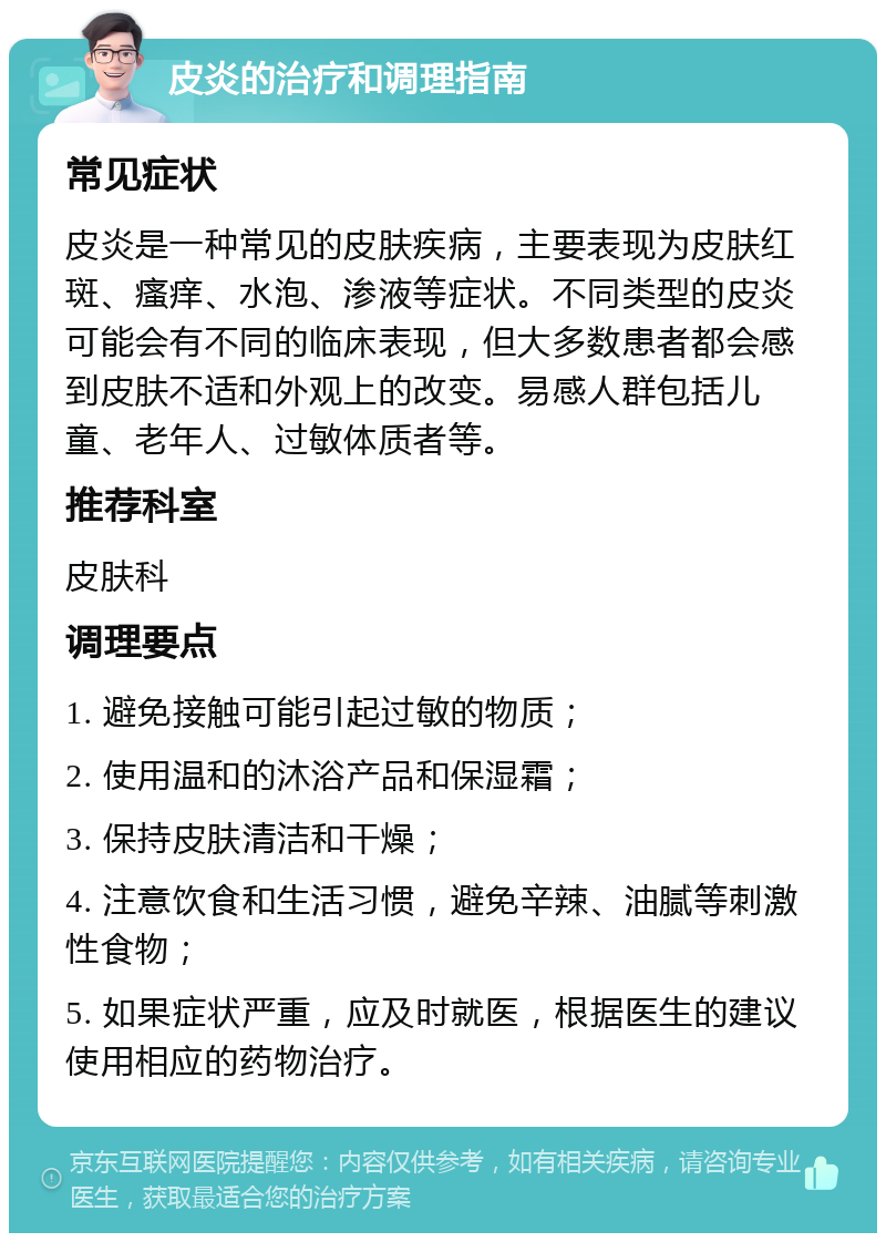 皮炎的治疗和调理指南 常见症状 皮炎是一种常见的皮肤疾病，主要表现为皮肤红斑、瘙痒、水泡、渗液等症状。不同类型的皮炎可能会有不同的临床表现，但大多数患者都会感到皮肤不适和外观上的改变。易感人群包括儿童、老年人、过敏体质者等。 推荐科室 皮肤科 调理要点 1. 避免接触可能引起过敏的物质； 2. 使用温和的沐浴产品和保湿霜； 3. 保持皮肤清洁和干燥； 4. 注意饮食和生活习惯，避免辛辣、油腻等刺激性食物； 5. 如果症状严重，应及时就医，根据医生的建议使用相应的药物治疗。