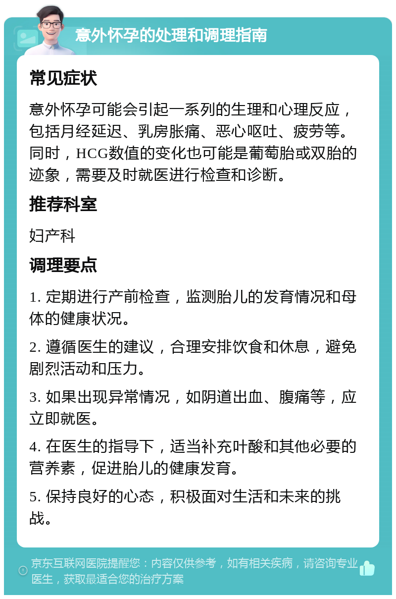 意外怀孕的处理和调理指南 常见症状 意外怀孕可能会引起一系列的生理和心理反应，包括月经延迟、乳房胀痛、恶心呕吐、疲劳等。同时，HCG数值的变化也可能是葡萄胎或双胎的迹象，需要及时就医进行检查和诊断。 推荐科室 妇产科 调理要点 1. 定期进行产前检查，监测胎儿的发育情况和母体的健康状况。 2. 遵循医生的建议，合理安排饮食和休息，避免剧烈活动和压力。 3. 如果出现异常情况，如阴道出血、腹痛等，应立即就医。 4. 在医生的指导下，适当补充叶酸和其他必要的营养素，促进胎儿的健康发育。 5. 保持良好的心态，积极面对生活和未来的挑战。