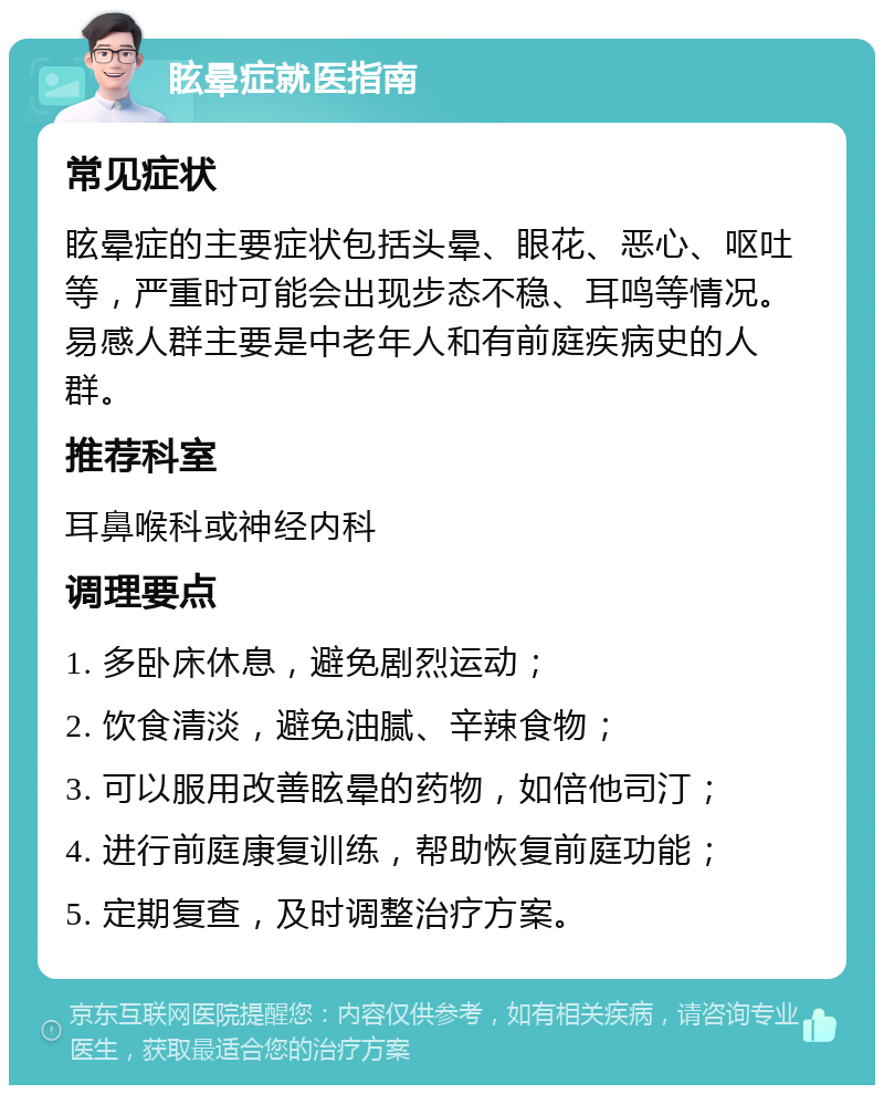 眩晕症就医指南 常见症状 眩晕症的主要症状包括头晕、眼花、恶心、呕吐等，严重时可能会出现步态不稳、耳鸣等情况。易感人群主要是中老年人和有前庭疾病史的人群。 推荐科室 耳鼻喉科或神经内科 调理要点 1. 多卧床休息，避免剧烈运动； 2. 饮食清淡，避免油腻、辛辣食物； 3. 可以服用改善眩晕的药物，如倍他司汀； 4. 进行前庭康复训练，帮助恢复前庭功能； 5. 定期复查，及时调整治疗方案。