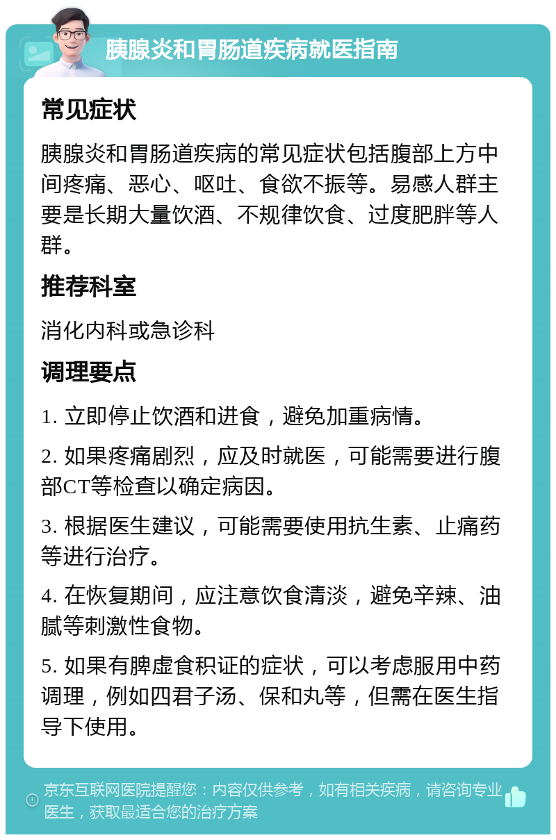 胰腺炎和胃肠道疾病就医指南 常见症状 胰腺炎和胃肠道疾病的常见症状包括腹部上方中间疼痛、恶心、呕吐、食欲不振等。易感人群主要是长期大量饮酒、不规律饮食、过度肥胖等人群。 推荐科室 消化内科或急诊科 调理要点 1. 立即停止饮酒和进食，避免加重病情。 2. 如果疼痛剧烈，应及时就医，可能需要进行腹部CT等检查以确定病因。 3. 根据医生建议，可能需要使用抗生素、止痛药等进行治疗。 4. 在恢复期间，应注意饮食清淡，避免辛辣、油腻等刺激性食物。 5. 如果有脾虚食积证的症状，可以考虑服用中药调理，例如四君子汤、保和丸等，但需在医生指导下使用。