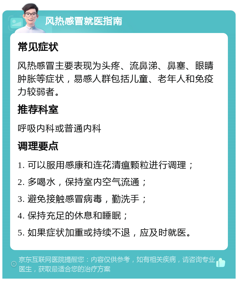 风热感冒就医指南 常见症状 风热感冒主要表现为头疼、流鼻涕、鼻塞、眼睛肿胀等症状，易感人群包括儿童、老年人和免疫力较弱者。 推荐科室 呼吸内科或普通内科 调理要点 1. 可以服用感康和连花清瘟颗粒进行调理； 2. 多喝水，保持室内空气流通； 3. 避免接触感冒病毒，勤洗手； 4. 保持充足的休息和睡眠； 5. 如果症状加重或持续不退，应及时就医。