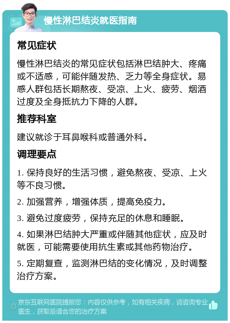 慢性淋巴结炎就医指南 常见症状 慢性淋巴结炎的常见症状包括淋巴结肿大、疼痛或不适感，可能伴随发热、乏力等全身症状。易感人群包括长期熬夜、受凉、上火、疲劳、烟酒过度及全身抵抗力下降的人群。 推荐科室 建议就诊于耳鼻喉科或普通外科。 调理要点 1. 保持良好的生活习惯，避免熬夜、受凉、上火等不良习惯。 2. 加强营养，增强体质，提高免疫力。 3. 避免过度疲劳，保持充足的休息和睡眠。 4. 如果淋巴结肿大严重或伴随其他症状，应及时就医，可能需要使用抗生素或其他药物治疗。 5. 定期复查，监测淋巴结的变化情况，及时调整治疗方案。