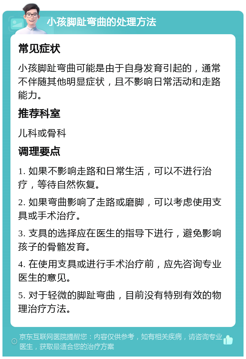 小孩脚趾弯曲的处理方法 常见症状 小孩脚趾弯曲可能是由于自身发育引起的，通常不伴随其他明显症状，且不影响日常活动和走路能力。 推荐科室 儿科或骨科 调理要点 1. 如果不影响走路和日常生活，可以不进行治疗，等待自然恢复。 2. 如果弯曲影响了走路或磨脚，可以考虑使用支具或手术治疗。 3. 支具的选择应在医生的指导下进行，避免影响孩子的骨骼发育。 4. 在使用支具或进行手术治疗前，应先咨询专业医生的意见。 5. 对于轻微的脚趾弯曲，目前没有特别有效的物理治疗方法。