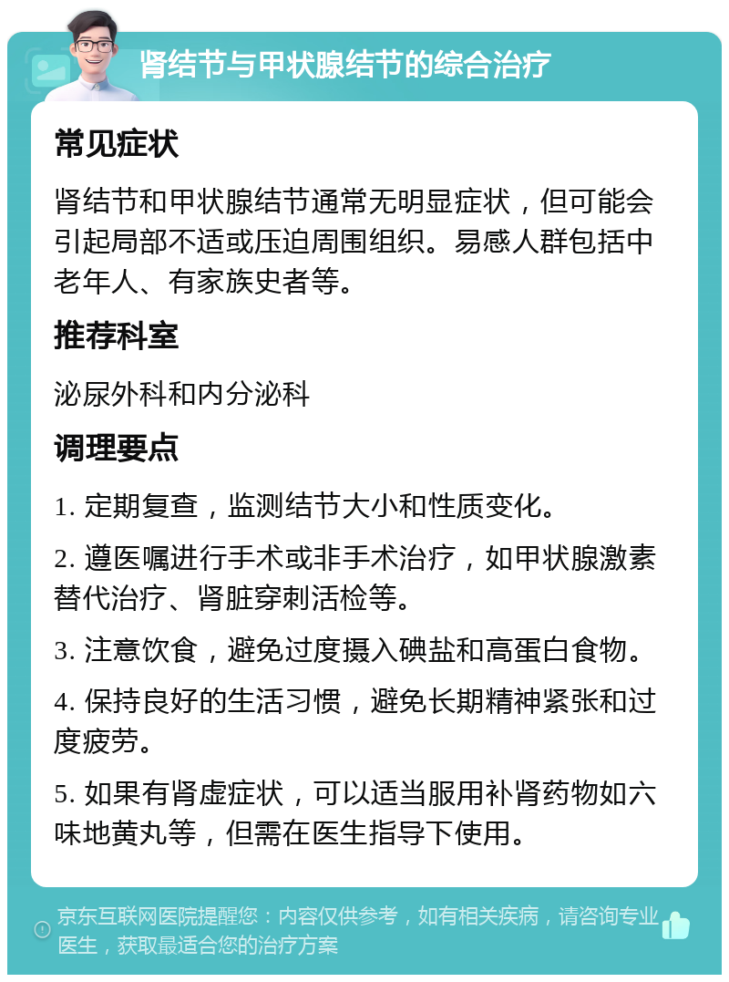 肾结节与甲状腺结节的综合治疗 常见症状 肾结节和甲状腺结节通常无明显症状，但可能会引起局部不适或压迫周围组织。易感人群包括中老年人、有家族史者等。 推荐科室 泌尿外科和内分泌科 调理要点 1. 定期复查，监测结节大小和性质变化。 2. 遵医嘱进行手术或非手术治疗，如甲状腺激素替代治疗、肾脏穿刺活检等。 3. 注意饮食，避免过度摄入碘盐和高蛋白食物。 4. 保持良好的生活习惯，避免长期精神紧张和过度疲劳。 5. 如果有肾虚症状，可以适当服用补肾药物如六味地黄丸等，但需在医生指导下使用。