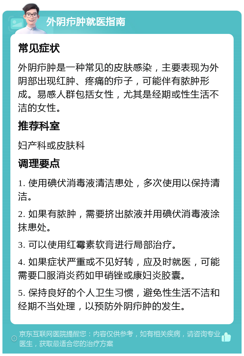 外阴疖肿就医指南 常见症状 外阴疖肿是一种常见的皮肤感染，主要表现为外阴部出现红肿、疼痛的疖子，可能伴有脓肿形成。易感人群包括女性，尤其是经期或性生活不洁的女性。 推荐科室 妇产科或皮肤科 调理要点 1. 使用碘伏消毒液清洁患处，多次使用以保持清洁。 2. 如果有脓肿，需要挤出脓液并用碘伏消毒液涂抹患处。 3. 可以使用红霉素软膏进行局部治疗。 4. 如果症状严重或不见好转，应及时就医，可能需要口服消炎药如甲硝锉或康妇炎胶囊。 5. 保持良好的个人卫生习惯，避免性生活不洁和经期不当处理，以预防外阴疖肿的发生。