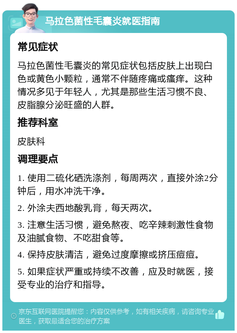 马拉色菌性毛囊炎就医指南 常见症状 马拉色菌性毛囊炎的常见症状包括皮肤上出现白色或黄色小颗粒，通常不伴随疼痛或瘙痒。这种情况多见于年轻人，尤其是那些生活习惯不良、皮脂腺分泌旺盛的人群。 推荐科室 皮肤科 调理要点 1. 使用二硫化硒洗涤剂，每周两次，直接外涂2分钟后，用水冲洗干净。 2. 外涂夫西地酸乳膏，每天两次。 3. 注意生活习惯，避免熬夜、吃辛辣刺激性食物及油腻食物、不吃甜食等。 4. 保持皮肤清洁，避免过度摩擦或挤压痘痘。 5. 如果症状严重或持续不改善，应及时就医，接受专业的治疗和指导。