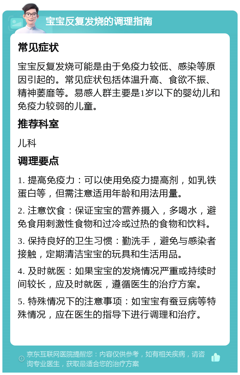 宝宝反复发烧的调理指南 常见症状 宝宝反复发烧可能是由于免疫力较低、感染等原因引起的。常见症状包括体温升高、食欲不振、精神萎靡等。易感人群主要是1岁以下的婴幼儿和免疫力较弱的儿童。 推荐科室 儿科 调理要点 1. 提高免疫力：可以使用免疫力提高剂，如乳铁蛋白等，但需注意适用年龄和用法用量。 2. 注意饮食：保证宝宝的营养摄入，多喝水，避免食用刺激性食物和过冷或过热的食物和饮料。 3. 保持良好的卫生习惯：勤洗手，避免与感染者接触，定期清洁宝宝的玩具和生活用品。 4. 及时就医：如果宝宝的发烧情况严重或持续时间较长，应及时就医，遵循医生的治疗方案。 5. 特殊情况下的注意事项：如宝宝有蚕豆病等特殊情况，应在医生的指导下进行调理和治疗。