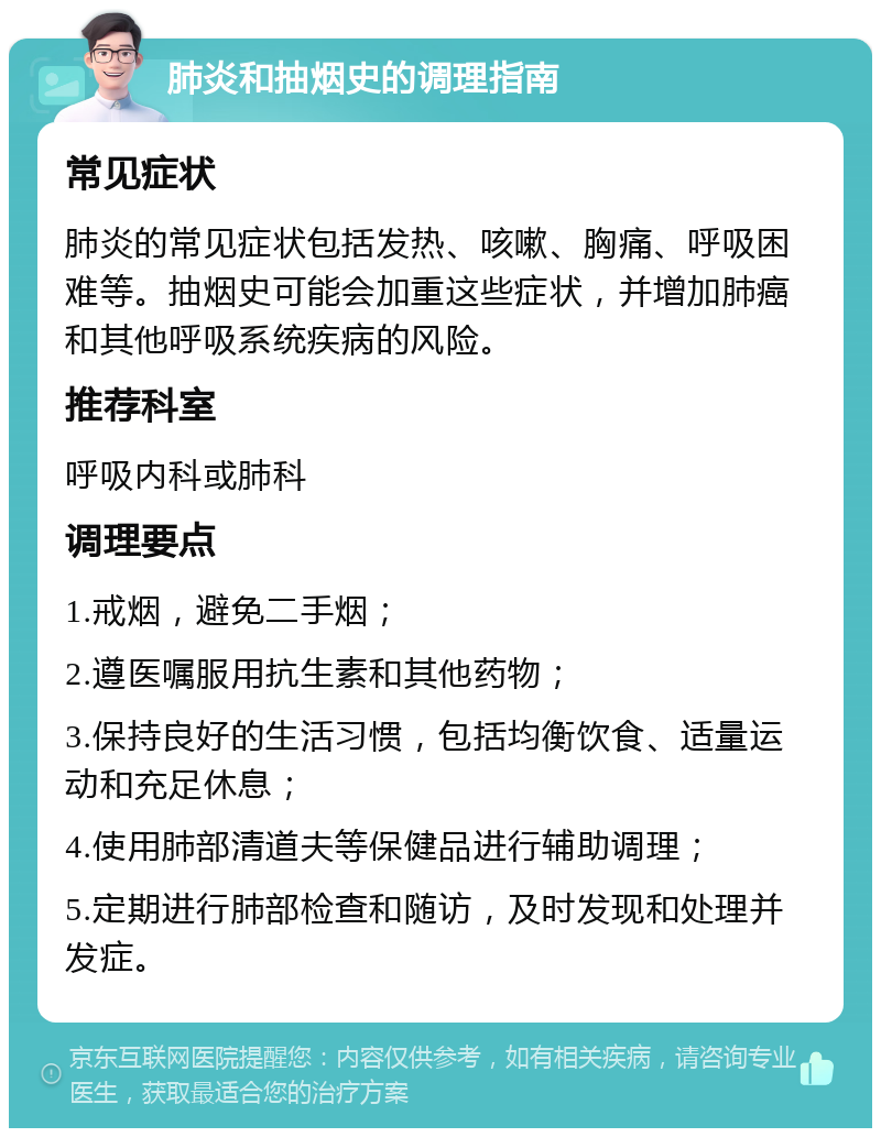 肺炎和抽烟史的调理指南 常见症状 肺炎的常见症状包括发热、咳嗽、胸痛、呼吸困难等。抽烟史可能会加重这些症状，并增加肺癌和其他呼吸系统疾病的风险。 推荐科室 呼吸内科或肺科 调理要点 1.戒烟，避免二手烟； 2.遵医嘱服用抗生素和其他药物； 3.保持良好的生活习惯，包括均衡饮食、适量运动和充足休息； 4.使用肺部清道夫等保健品进行辅助调理； 5.定期进行肺部检查和随访，及时发现和处理并发症。