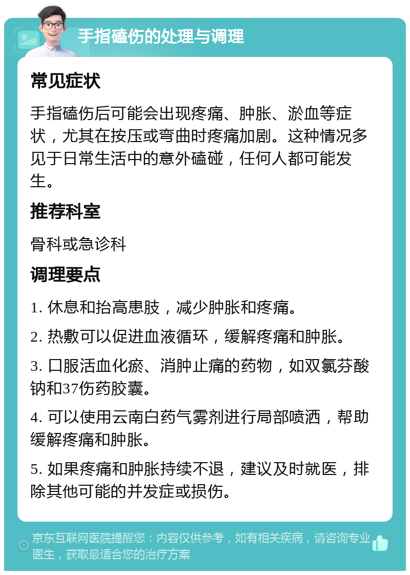 手指磕伤的处理与调理 常见症状 手指磕伤后可能会出现疼痛、肿胀、淤血等症状，尤其在按压或弯曲时疼痛加剧。这种情况多见于日常生活中的意外磕碰，任何人都可能发生。 推荐科室 骨科或急诊科 调理要点 1. 休息和抬高患肢，减少肿胀和疼痛。 2. 热敷可以促进血液循环，缓解疼痛和肿胀。 3. 口服活血化瘀、消肿止痛的药物，如双氯芬酸钠和37伤药胶囊。 4. 可以使用云南白药气雾剂进行局部喷洒，帮助缓解疼痛和肿胀。 5. 如果疼痛和肿胀持续不退，建议及时就医，排除其他可能的并发症或损伤。