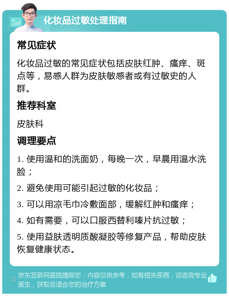 化妆品过敏处理指南 常见症状 化妆品过敏的常见症状包括皮肤红肿、瘙痒、斑点等，易感人群为皮肤敏感者或有过敏史的人群。 推荐科室 皮肤科 调理要点 1. 使用温和的洗面奶，每晚一次，早晨用温水洗脸； 2. 避免使用可能引起过敏的化妆品； 3. 可以用凉毛巾冷敷面部，缓解红肿和瘙痒； 4. 如有需要，可以口服西替利嗪片抗过敏； 5. 使用益肤透明质酸凝胶等修复产品，帮助皮肤恢复健康状态。