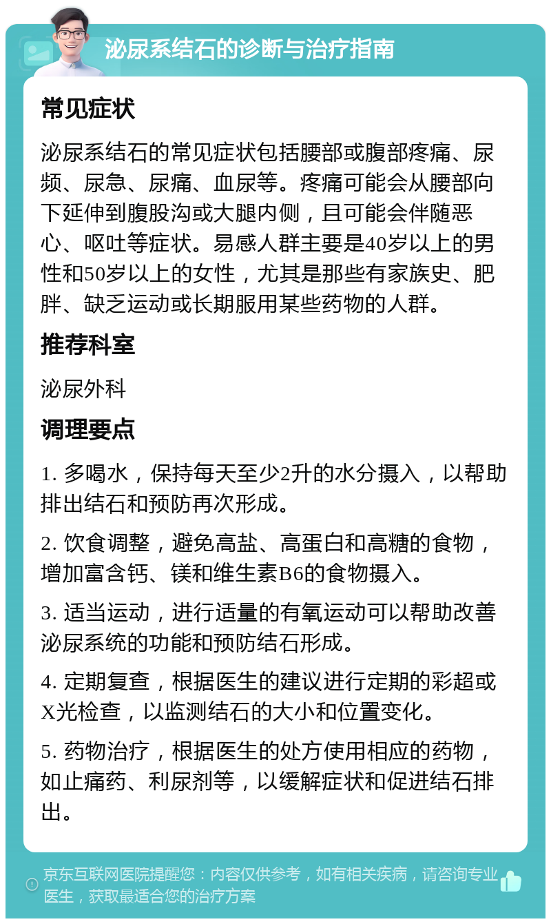 泌尿系结石的诊断与治疗指南 常见症状 泌尿系结石的常见症状包括腰部或腹部疼痛、尿频、尿急、尿痛、血尿等。疼痛可能会从腰部向下延伸到腹股沟或大腿内侧，且可能会伴随恶心、呕吐等症状。易感人群主要是40岁以上的男性和50岁以上的女性，尤其是那些有家族史、肥胖、缺乏运动或长期服用某些药物的人群。 推荐科室 泌尿外科 调理要点 1. 多喝水，保持每天至少2升的水分摄入，以帮助排出结石和预防再次形成。 2. 饮食调整，避免高盐、高蛋白和高糖的食物，增加富含钙、镁和维生素B6的食物摄入。 3. 适当运动，进行适量的有氧运动可以帮助改善泌尿系统的功能和预防结石形成。 4. 定期复查，根据医生的建议进行定期的彩超或X光检查，以监测结石的大小和位置变化。 5. 药物治疗，根据医生的处方使用相应的药物，如止痛药、利尿剂等，以缓解症状和促进结石排出。