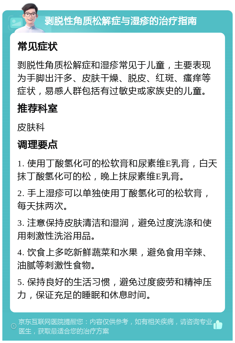 剥脱性角质松解症与湿疹的治疗指南 常见症状 剥脱性角质松解症和湿疹常见于儿童，主要表现为手脚出汗多、皮肤干燥、脱皮、红斑、瘙痒等症状，易感人群包括有过敏史或家族史的儿童。 推荐科室 皮肤科 调理要点 1. 使用丁酸氢化可的松软膏和尿素维E乳膏，白天抹丁酸氢化可的松，晚上抹尿素维E乳膏。 2. 手上湿疹可以单独使用丁酸氢化可的松软膏，每天抹两次。 3. 注意保持皮肤清洁和湿润，避免过度洗涤和使用刺激性洗浴用品。 4. 饮食上多吃新鲜蔬菜和水果，避免食用辛辣、油腻等刺激性食物。 5. 保持良好的生活习惯，避免过度疲劳和精神压力，保证充足的睡眠和休息时间。