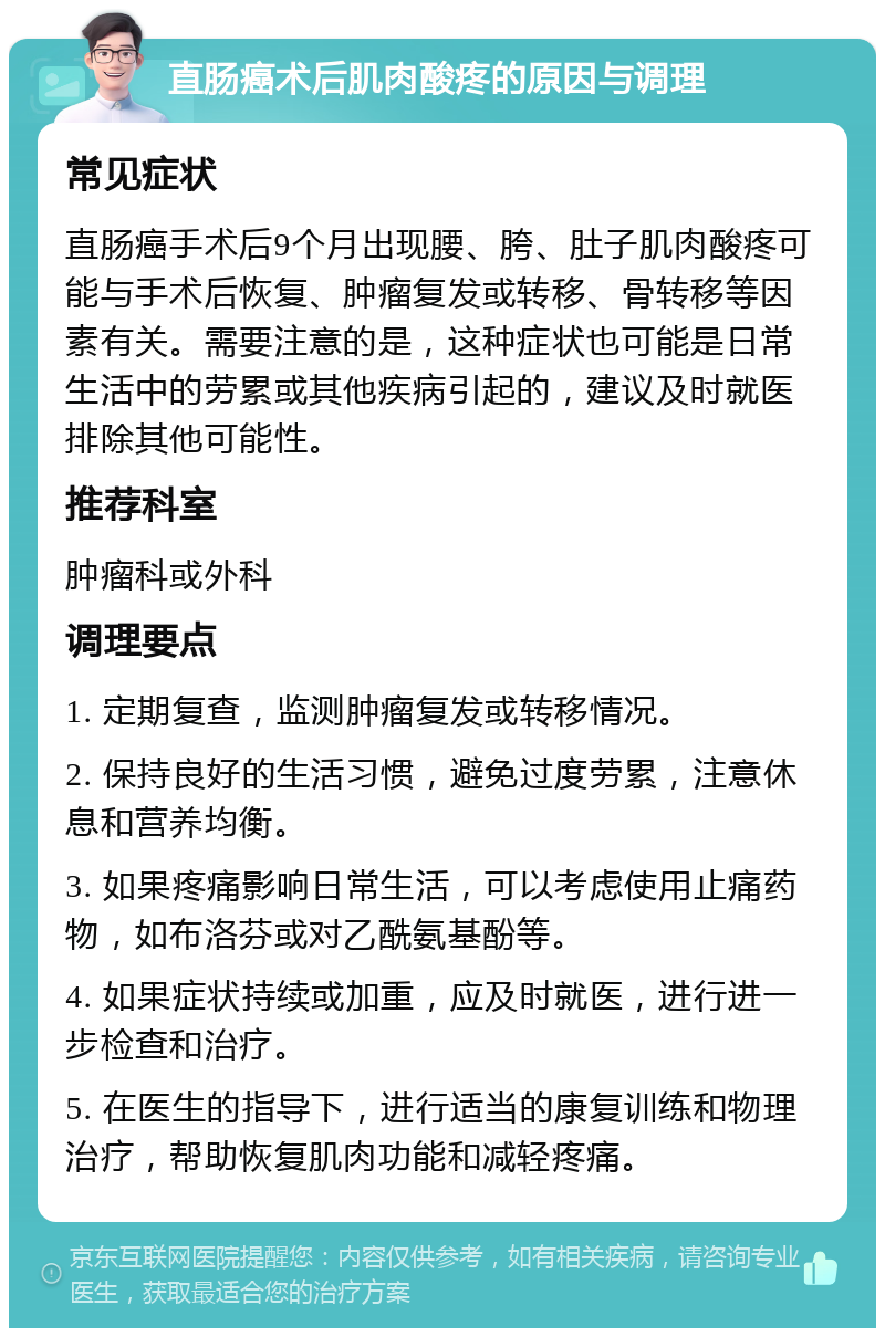 直肠癌术后肌肉酸疼的原因与调理 常见症状 直肠癌手术后9个月出现腰、胯、肚子肌肉酸疼可能与手术后恢复、肿瘤复发或转移、骨转移等因素有关。需要注意的是，这种症状也可能是日常生活中的劳累或其他疾病引起的，建议及时就医排除其他可能性。 推荐科室 肿瘤科或外科 调理要点 1. 定期复查，监测肿瘤复发或转移情况。 2. 保持良好的生活习惯，避免过度劳累，注意休息和营养均衡。 3. 如果疼痛影响日常生活，可以考虑使用止痛药物，如布洛芬或对乙酰氨基酚等。 4. 如果症状持续或加重，应及时就医，进行进一步检查和治疗。 5. 在医生的指导下，进行适当的康复训练和物理治疗，帮助恢复肌肉功能和减轻疼痛。