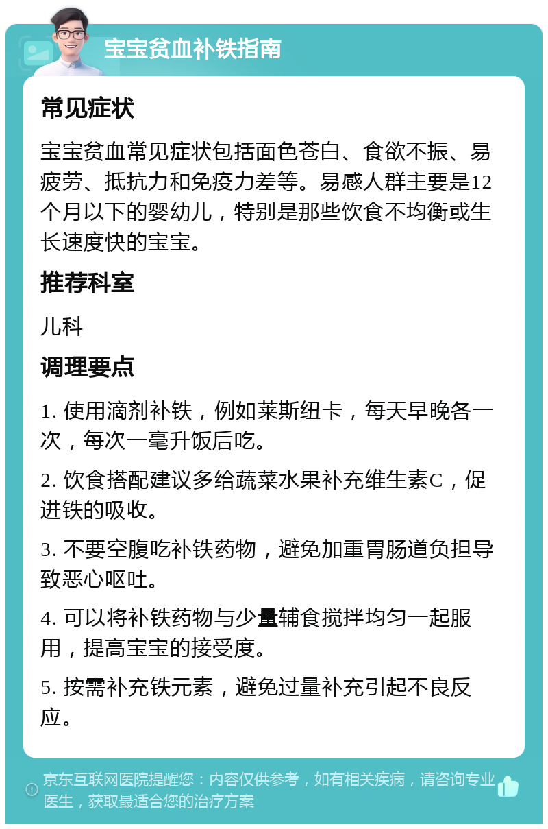 宝宝贫血补铁指南 常见症状 宝宝贫血常见症状包括面色苍白、食欲不振、易疲劳、抵抗力和免疫力差等。易感人群主要是12个月以下的婴幼儿，特别是那些饮食不均衡或生长速度快的宝宝。 推荐科室 儿科 调理要点 1. 使用滴剂补铁，例如莱斯纽卡，每天早晚各一次，每次一毫升饭后吃。 2. 饮食搭配建议多给蔬菜水果补充维生素C，促进铁的吸收。 3. 不要空腹吃补铁药物，避免加重胃肠道负担导致恶心呕吐。 4. 可以将补铁药物与少量辅食搅拌均匀一起服用，提高宝宝的接受度。 5. 按需补充铁元素，避免过量补充引起不良反应。