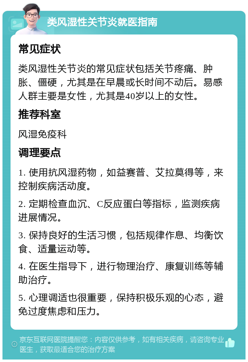 类风湿性关节炎就医指南 常见症状 类风湿性关节炎的常见症状包括关节疼痛、肿胀、僵硬，尤其是在早晨或长时间不动后。易感人群主要是女性，尤其是40岁以上的女性。 推荐科室 风湿免疫科 调理要点 1. 使用抗风湿药物，如益赛普、艾拉莫得等，来控制疾病活动度。 2. 定期检查血沉、C反应蛋白等指标，监测疾病进展情况。 3. 保持良好的生活习惯，包括规律作息、均衡饮食、适量运动等。 4. 在医生指导下，进行物理治疗、康复训练等辅助治疗。 5. 心理调适也很重要，保持积极乐观的心态，避免过度焦虑和压力。