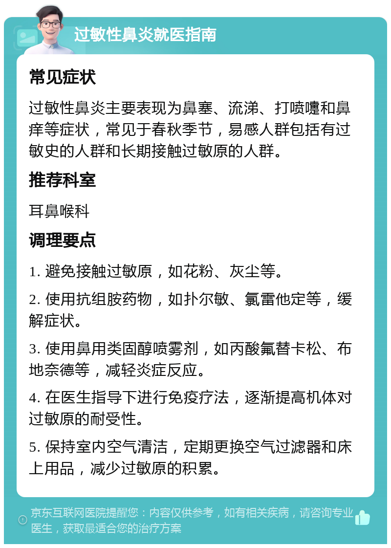 过敏性鼻炎就医指南 常见症状 过敏性鼻炎主要表现为鼻塞、流涕、打喷嚏和鼻痒等症状，常见于春秋季节，易感人群包括有过敏史的人群和长期接触过敏原的人群。 推荐科室 耳鼻喉科 调理要点 1. 避免接触过敏原，如花粉、灰尘等。 2. 使用抗组胺药物，如扑尔敏、氯雷他定等，缓解症状。 3. 使用鼻用类固醇喷雾剂，如丙酸氟替卡松、布地奈德等，减轻炎症反应。 4. 在医生指导下进行免疫疗法，逐渐提高机体对过敏原的耐受性。 5. 保持室内空气清洁，定期更换空气过滤器和床上用品，减少过敏原的积累。