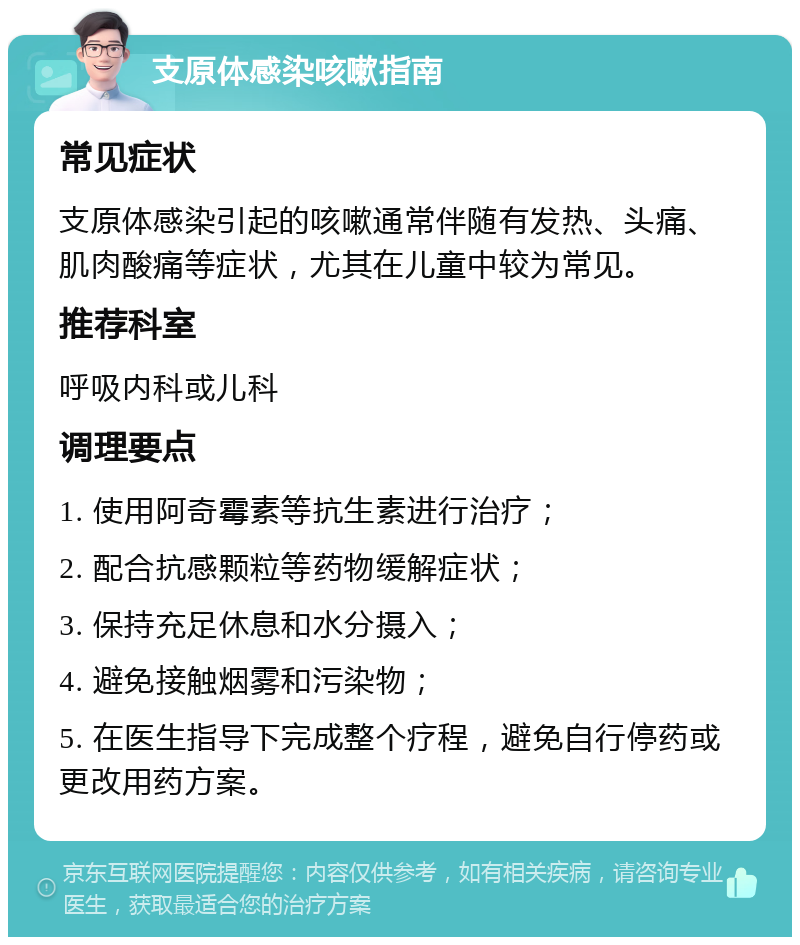 支原体感染咳嗽指南 常见症状 支原体感染引起的咳嗽通常伴随有发热、头痛、肌肉酸痛等症状，尤其在儿童中较为常见。 推荐科室 呼吸内科或儿科 调理要点 1. 使用阿奇霉素等抗生素进行治疗； 2. 配合抗感颗粒等药物缓解症状； 3. 保持充足休息和水分摄入； 4. 避免接触烟雾和污染物； 5. 在医生指导下完成整个疗程，避免自行停药或更改用药方案。