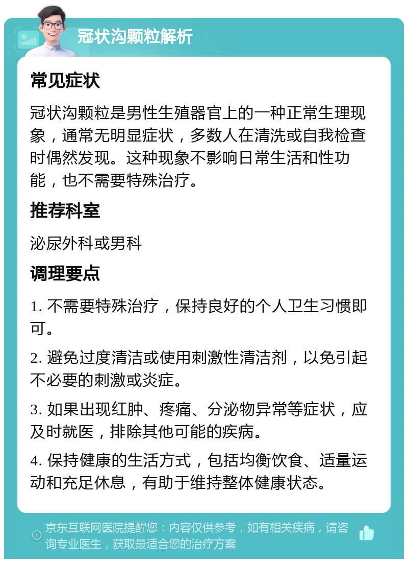 冠状沟颗粒解析 常见症状 冠状沟颗粒是男性生殖器官上的一种正常生理现象，通常无明显症状，多数人在清洗或自我检查时偶然发现。这种现象不影响日常生活和性功能，也不需要特殊治疗。 推荐科室 泌尿外科或男科 调理要点 1. 不需要特殊治疗，保持良好的个人卫生习惯即可。 2. 避免过度清洁或使用刺激性清洁剂，以免引起不必要的刺激或炎症。 3. 如果出现红肿、疼痛、分泌物异常等症状，应及时就医，排除其他可能的疾病。 4. 保持健康的生活方式，包括均衡饮食、适量运动和充足休息，有助于维持整体健康状态。