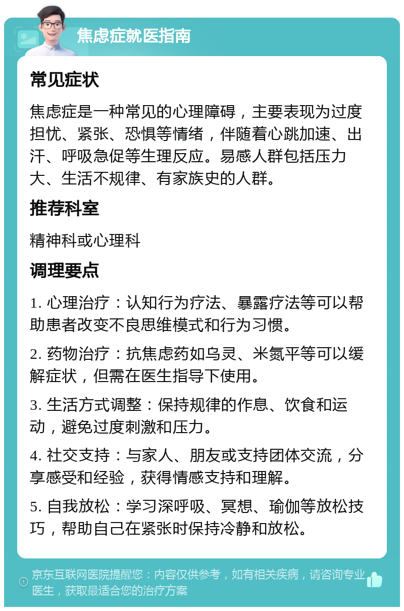 焦虑症就医指南 常见症状 焦虑症是一种常见的心理障碍，主要表现为过度担忧、紧张、恐惧等情绪，伴随着心跳加速、出汗、呼吸急促等生理反应。易感人群包括压力大、生活不规律、有家族史的人群。 推荐科室 精神科或心理科 调理要点 1. 心理治疗：认知行为疗法、暴露疗法等可以帮助患者改变不良思维模式和行为习惯。 2. 药物治疗：抗焦虑药如乌灵、米氮平等可以缓解症状，但需在医生指导下使用。 3. 生活方式调整：保持规律的作息、饮食和运动，避免过度刺激和压力。 4. 社交支持：与家人、朋友或支持团体交流，分享感受和经验，获得情感支持和理解。 5. 自我放松：学习深呼吸、冥想、瑜伽等放松技巧，帮助自己在紧张时保持冷静和放松。