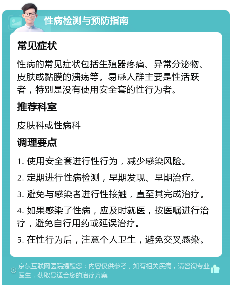 性病检测与预防指南 常见症状 性病的常见症状包括生殖器疼痛、异常分泌物、皮肤或黏膜的溃疡等。易感人群主要是性活跃者，特别是没有使用安全套的性行为者。 推荐科室 皮肤科或性病科 调理要点 1. 使用安全套进行性行为，减少感染风险。 2. 定期进行性病检测，早期发现、早期治疗。 3. 避免与感染者进行性接触，直至其完成治疗。 4. 如果感染了性病，应及时就医，按医嘱进行治疗，避免自行用药或延误治疗。 5. 在性行为后，注意个人卫生，避免交叉感染。