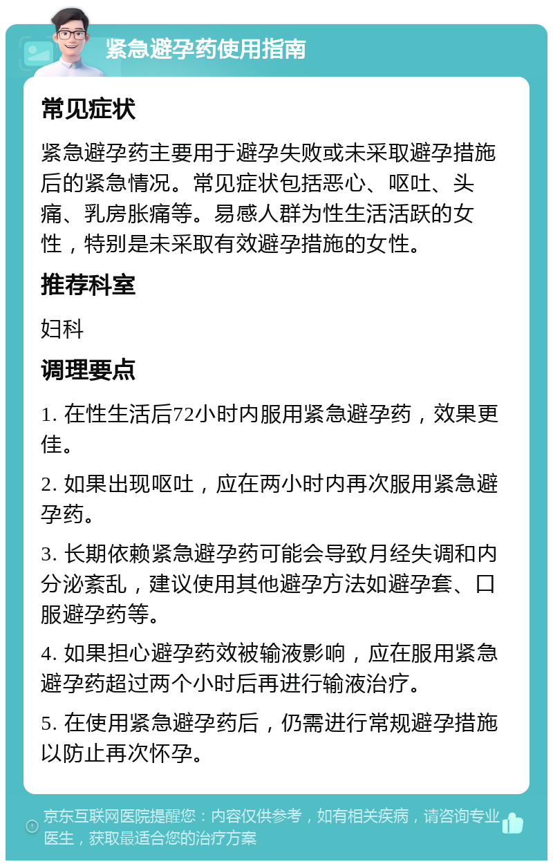 紧急避孕药使用指南 常见症状 紧急避孕药主要用于避孕失败或未采取避孕措施后的紧急情况。常见症状包括恶心、呕吐、头痛、乳房胀痛等。易感人群为性生活活跃的女性，特别是未采取有效避孕措施的女性。 推荐科室 妇科 调理要点 1. 在性生活后72小时内服用紧急避孕药，效果更佳。 2. 如果出现呕吐，应在两小时内再次服用紧急避孕药。 3. 长期依赖紧急避孕药可能会导致月经失调和内分泌紊乱，建议使用其他避孕方法如避孕套、口服避孕药等。 4. 如果担心避孕药效被输液影响，应在服用紧急避孕药超过两个小时后再进行输液治疗。 5. 在使用紧急避孕药后，仍需进行常规避孕措施以防止再次怀孕。