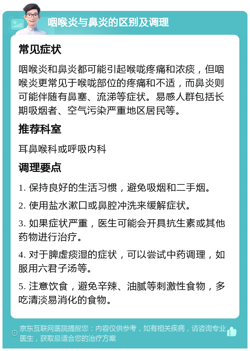 咽喉炎与鼻炎的区别及调理 常见症状 咽喉炎和鼻炎都可能引起喉咙疼痛和浓痰，但咽喉炎更常见于喉咙部位的疼痛和不适，而鼻炎则可能伴随有鼻塞、流涕等症状。易感人群包括长期吸烟者、空气污染严重地区居民等。 推荐科室 耳鼻喉科或呼吸内科 调理要点 1. 保持良好的生活习惯，避免吸烟和二手烟。 2. 使用盐水漱口或鼻腔冲洗来缓解症状。 3. 如果症状严重，医生可能会开具抗生素或其他药物进行治疗。 4. 对于脾虚痰湿的症状，可以尝试中药调理，如服用六君子汤等。 5. 注意饮食，避免辛辣、油腻等刺激性食物，多吃清淡易消化的食物。